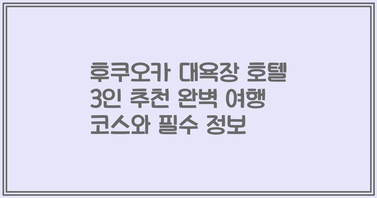 후쿠오카 대욕장 호텔 3인 추천 완벽 여행 코스와 필수 정보
