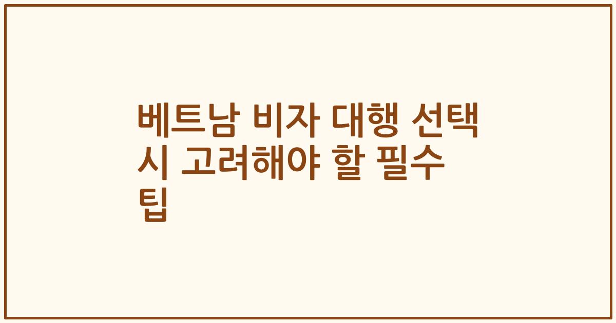 베트남 비자 대행 선택 시 고려해야 할 필수 팁